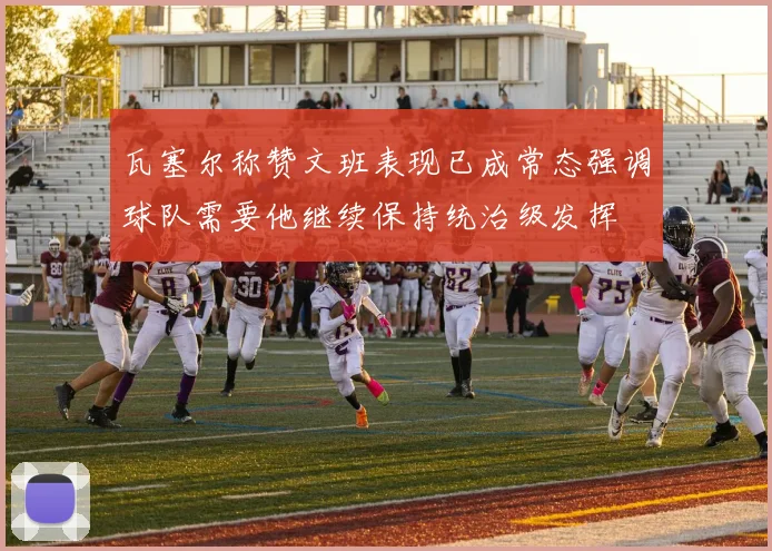 瓦塞尔称赞文班表现已成常态强调球队需要他继续保持统治级发挥