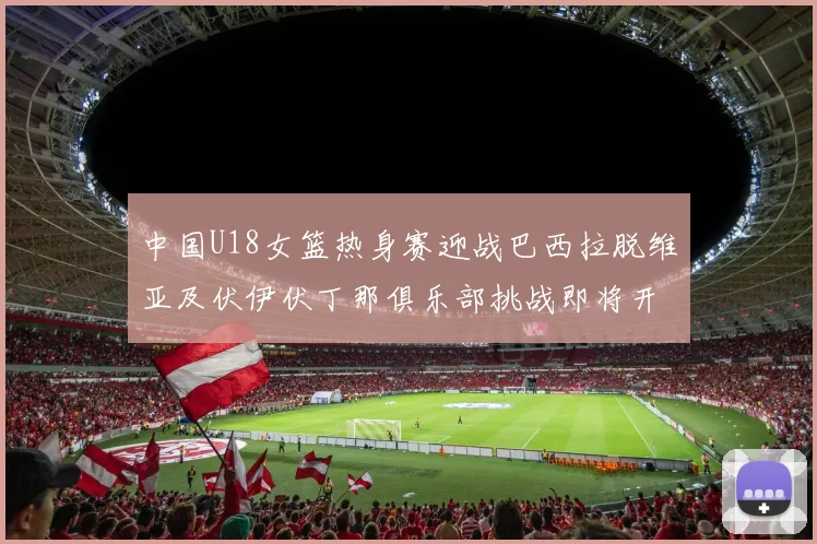 中国U18女篮热身赛迎战巴西拉脱维亚及伏伊伏丁那俱乐部挑战即将开启