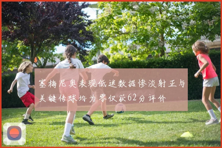 塞梅尼奥表现低迷数据惨淡射正与关键传球均为零仅获62分评价