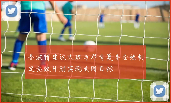 香波特建议文班与邓肯夏季合练制定无敌计划实现共同目标