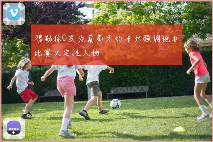 穆勒称C罗为葡萄牙的卡尔强调他非比赛决定性人物
