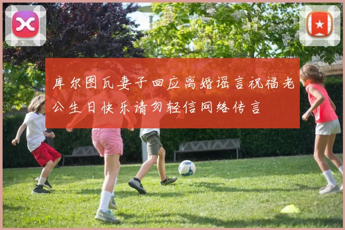 库尔图瓦妻子回应离婚谣言祝福老公生日快乐请勿轻信网络传言