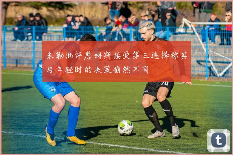 米勒批评詹姆斯接受第三选择称其与年轻时的决策截然不同