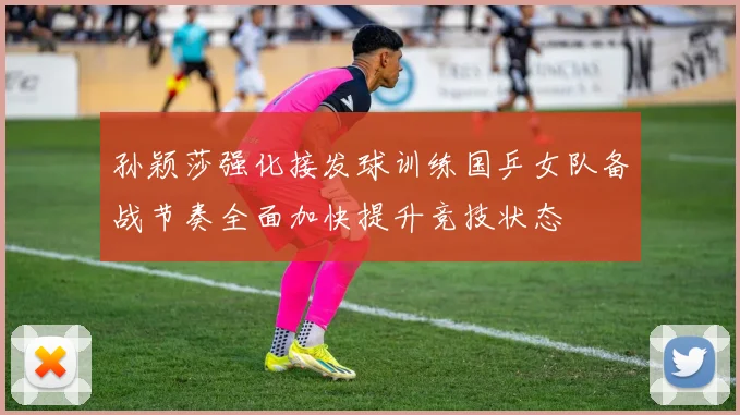 孙颖莎强化接发球训练国乒女队备战节奏全面加快提升竞技状态