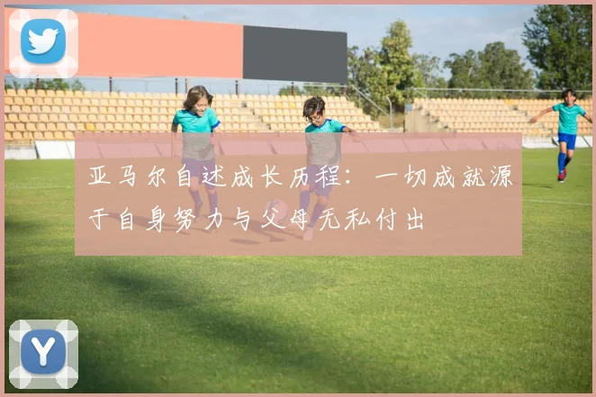 亚马尔自述成长历程：一切成就源于自身努力与父母无私付出