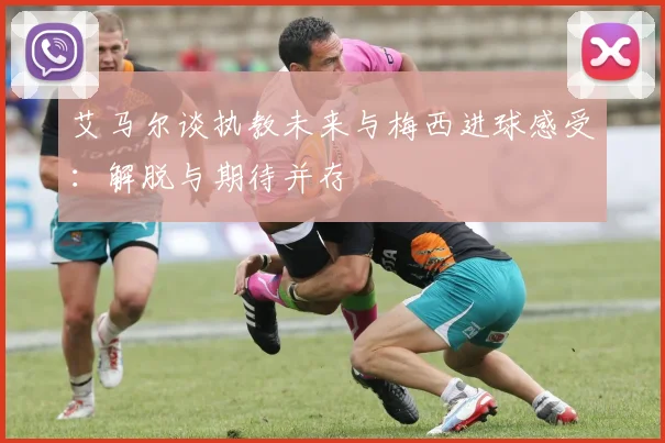 艾马尔谈执教未来与梅西进球感受：解脱与期待并存