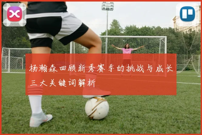 杨瀚森回顾新秀赛季的挑战与成长三大关键词解析