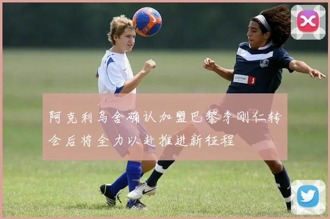 阿克利乌舍确认加盟巴黎李刚仁转会后将全力以赴推进新征程