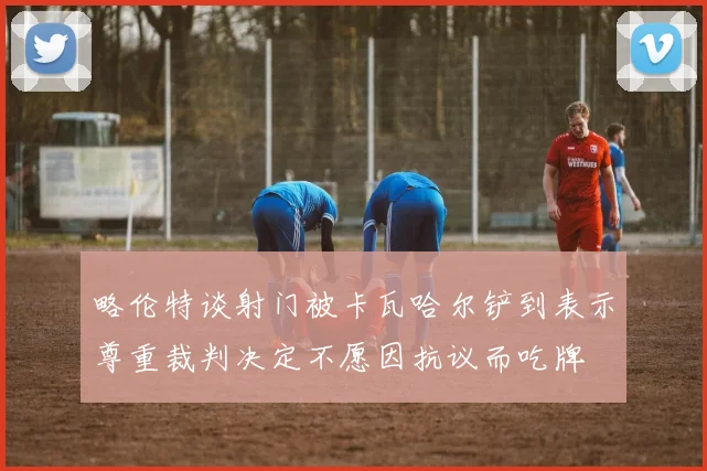 略伦特谈射门被卡瓦哈尔铲到表示尊重裁判决定不愿因抗议而吃牌