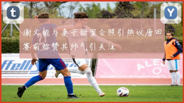 谢文能与妻子甜蜜合照引热议唐田赛前称赞其帅气引关注
