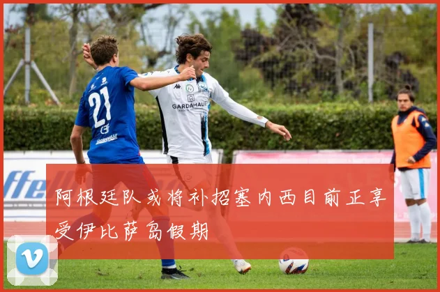 阿根廷队或将补招塞内西目前正享受伊比萨岛假期
