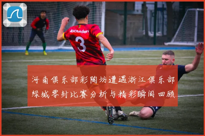 河南俱乐部彩陶坊遭遇浙江俱乐部绿城零封比赛分析与精彩瞬间回顾