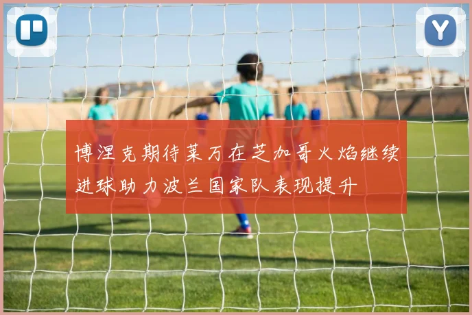 博涅克期待莱万在芝加哥火焰继续进球助力波兰国家队表现提升