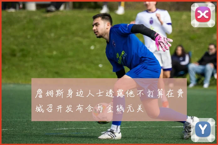 詹姆斯身边人士透露他不打算在费城召开发布会与金钱无关
