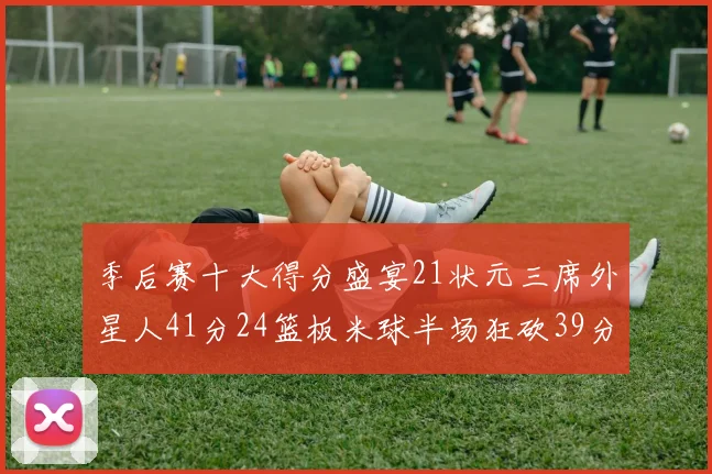 季后赛十大得分盛宴21状元三席外星人41分24篮板米球半场狂砍39分