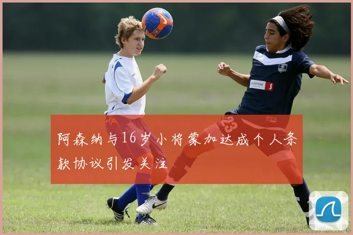 阿森纳与16岁小将蒙加达成个人条款协议引发关注
